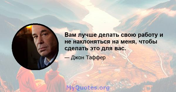 Вам лучше делать свою работу и не наклоняться на меня, чтобы сделать это для вас.