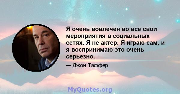 Я очень вовлечен во все свои мероприятия в социальных сетях. Я не актер. Я играю сам, и я воспринимаю это очень серьезно.