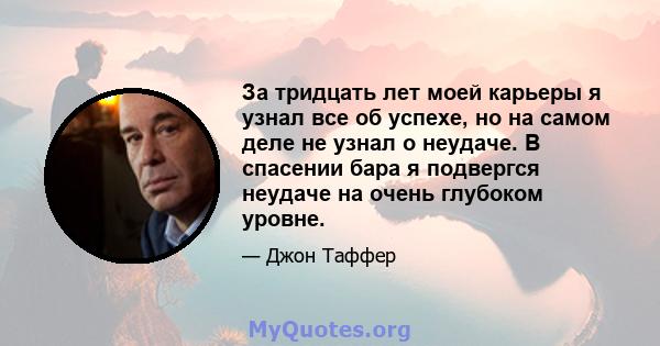 За тридцать лет моей карьеры я узнал все об успехе, но на самом деле не узнал о неудаче. В спасении бара я подвергся неудаче на очень глубоком уровне.