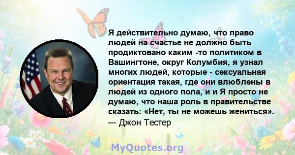 Я действительно думаю, что право людей на счастье не должно быть продиктовано каким -то политиком в Вашингтоне, округ Колумбия, я узнал многих людей, которые - сексуальная ориентация такая, где они влюблены в людей из