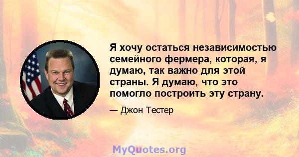 Я хочу остаться независимостью семейного фермера, которая, я думаю, так важно для этой страны. Я думаю, что это помогло построить эту страну.