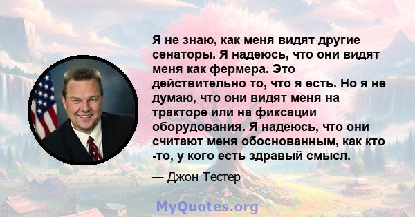 Я не знаю, как меня видят другие сенаторы. Я надеюсь, что они видят меня как фермера. Это действительно то, что я есть. Но я не думаю, что они видят меня на тракторе или на фиксации оборудования. Я надеюсь, что они