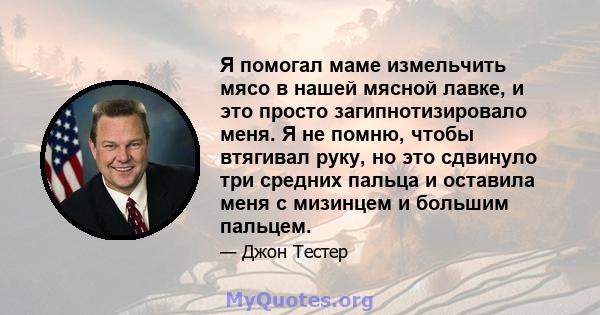 Я помогал маме измельчить мясо в нашей мясной лавке, и это просто загипнотизировало меня. Я не помню, чтобы втягивал руку, но это сдвинуло три средних пальца и оставила меня с мизинцем и большим пальцем.