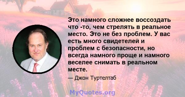 Это намного сложнее воссоздать что -то, чем стрелять в реальное место. Это не без проблем. У вас есть много свидетелей и проблем с безопасности, но всегда намного проще и намного веселее снимать в реальном месте.