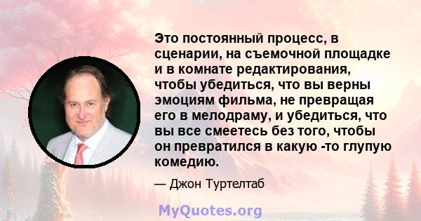 Это постоянный процесс, в сценарии, на съемочной площадке и в комнате редактирования, чтобы убедиться, что вы верны эмоциям фильма, не превращая его в мелодраму, и убедиться, что вы все смеетесь без того, чтобы он