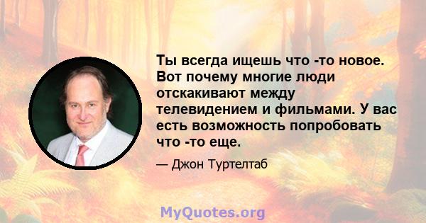 Ты всегда ищешь что -то новое. Вот почему многие люди отскакивают между телевидением и фильмами. У вас есть возможность попробовать что -то еще.