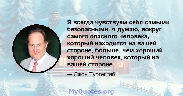 Я всегда чувствуем себя самыми безопасными, я думаю, вокруг самого опасного человека, который находится на вашей стороне, больше, чем хороший хороший человек, который на вашей стороне.