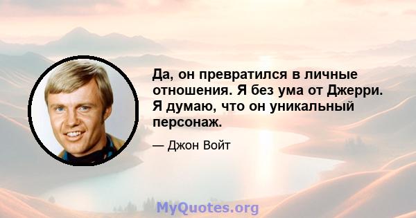 Да, он превратился в личные отношения. Я без ума от Джерри. Я думаю, что он уникальный персонаж.