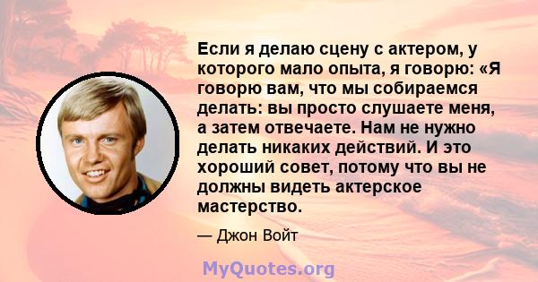 Если я делаю сцену с актером, у которого мало опыта, я говорю: «Я говорю вам, что мы собираемся делать: вы просто слушаете меня, а затем отвечаете. Нам не нужно делать никаких действий. И это хороший совет, потому что