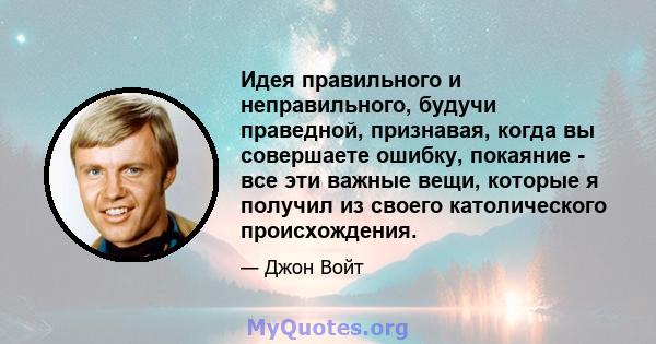 Идея правильного и неправильного, будучи праведной, признавая, когда вы совершаете ошибку, покаяние - все эти важные вещи, которые я получил из своего католического происхождения.