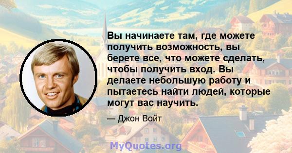 Вы начинаете там, где можете получить возможность, вы берете все, что можете сделать, чтобы получить вход. Вы делаете небольшую работу и пытаетесь найти людей, которые могут вас научить.