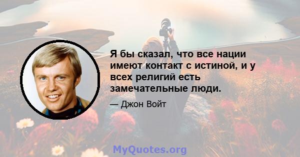 Я бы сказал, что все нации имеют контакт с истиной, и у всех религий есть замечательные люди.