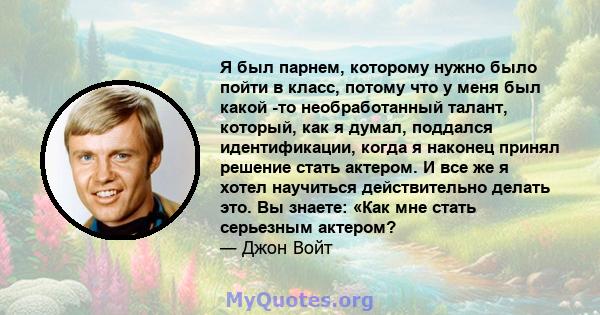 Я был парнем, которому нужно было пойти в класс, потому что у меня был какой -то необработанный талант, который, как я думал, поддался идентификации, когда я наконец принял решение стать актером. И все же я хотел