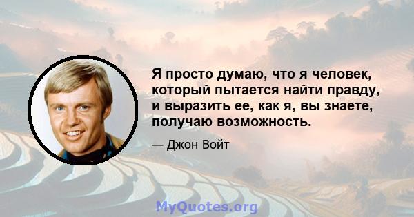 Я просто думаю, что я человек, который пытается найти правду, и выразить ее, как я, вы знаете, получаю возможность.