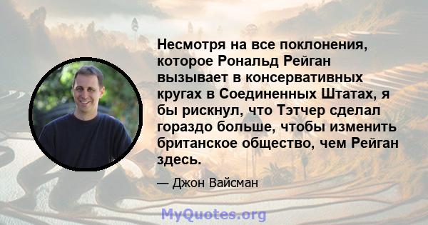 Несмотря на все поклонения, которое Рональд Рейган вызывает в консервативных кругах в Соединенных Штатах, я бы рискнул, что Тэтчер сделал гораздо больше, чтобы изменить британское общество, чем Рейган здесь.