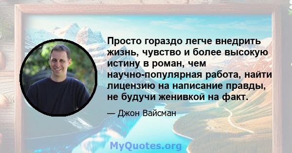 Просто гораздо легче внедрить жизнь, чувство и более высокую истину в роман, чем научно-популярная работа, найти лицензию на написание правды, не будучи женивкой на факт.