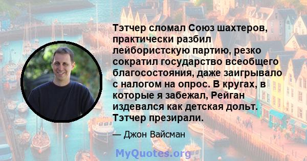 Тэтчер сломал Союз шахтеров, практически разбил лейбористскую партию, резко сократил государство всеобщего благосостояния, даже заигрывало с налогом на опрос. В кругах, в которые я забежал, Рейган издевался как детская