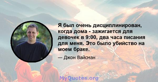 Я был очень дисциплинирован, когда дома - зажигается для девочек в 9:00, два часа писания для меня. Это было убийство на моем браке.