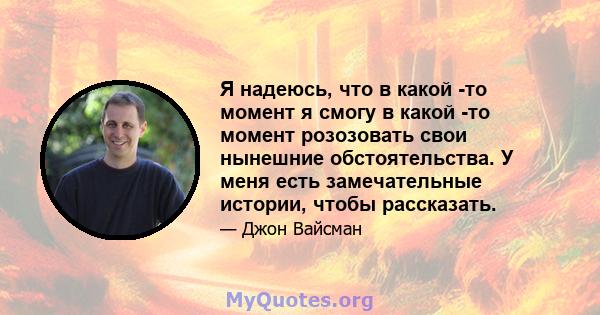 Я надеюсь, что в какой -то момент я смогу в какой -то момент розозовать свои нынешние обстоятельства. У меня есть замечательные истории, чтобы рассказать.