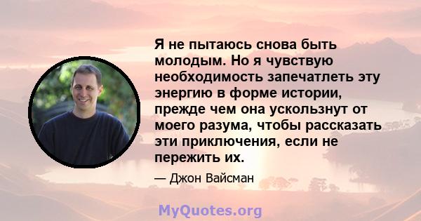 Я не пытаюсь снова быть молодым. Но я чувствую необходимость запечатлеть эту энергию в форме истории, прежде чем она ускользнут от моего разума, чтобы рассказать эти приключения, если не пережить их.