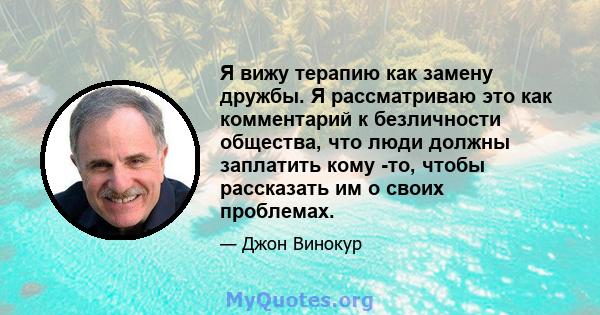 Я вижу терапию как замену дружбы. Я рассматриваю это как комментарий к безличности общества, что люди должны заплатить кому -то, чтобы рассказать им о своих проблемах.