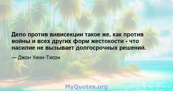 Дело против вивисекции такое же, как против войны и всех других форм жестокости - что насилие не вызывает долгосрочных решений.