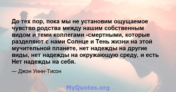 До тех пор, пока мы не установим ощущаемое чувство родства между нашим собственным видом и теми коллегами -смертными, которые разделяют с нами Солнце и Тень жизни на этой мучительной планете, нет надежды на другие виды, 