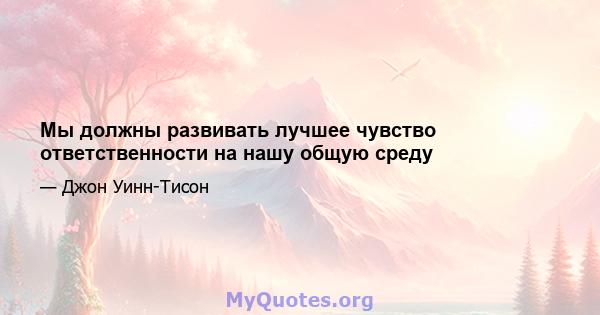 Мы должны развивать лучшее чувство ответственности на нашу общую среду