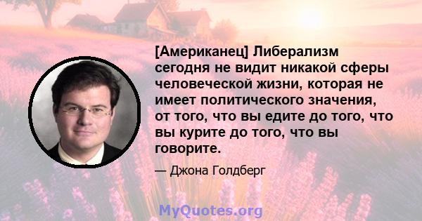 [Американец] Либерализм сегодня не видит никакой сферы человеческой жизни, которая не имеет политического значения, от того, что вы едите до того, что вы курите до того, что вы говорите.