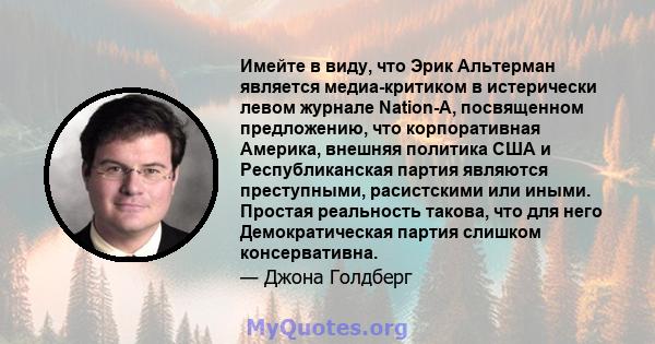 Имейте в виду, что Эрик Альтерман является медиа-критиком в истерически левом журнале Nation-A, посвященном предложению, что корпоративная Америка, внешняя политика США и Республиканская партия являются преступными,