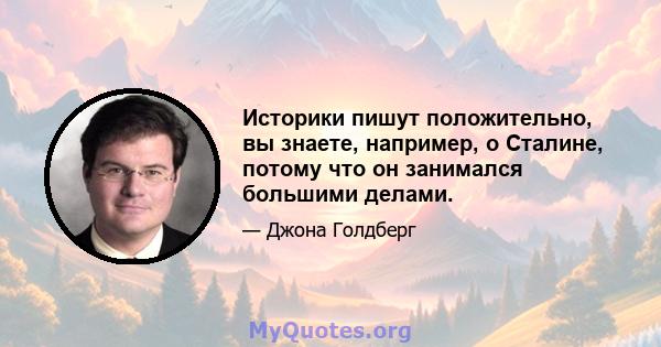 Историки пишут положительно, вы знаете, например, о Сталине, потому что он занимался большими делами.