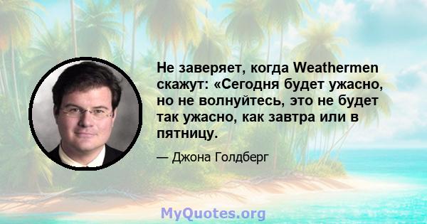 Не заверяет, когда Weathermen скажут: «Сегодня будет ужасно, но не волнуйтесь, это не будет так ужасно, как завтра или в пятницу.