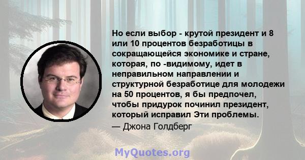 Но если выбор - крутой президент и 8 или 10 процентов безработицы в сокращающейся экономике и стране, которая, по -видимому, идет в неправильном направлении и структурной безработице для молодежи на 50 процентов, я бы