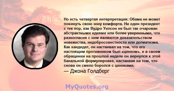 Но есть четвертая интерпретация: Обама не может покинуть свою зону комфорта. Ни один президент с тех пор, как Вудро Уилсон не был так очарован абстрактными идеями или более уверенными, что разногласия с ним являются