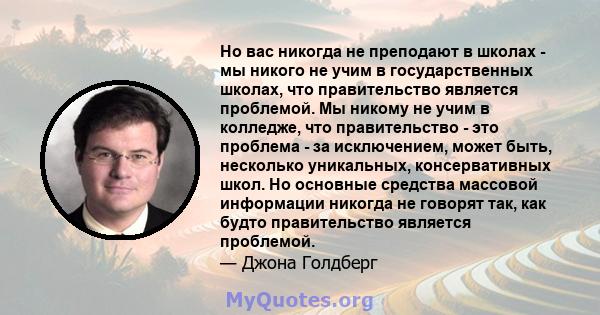 Но вас никогда не преподают в школах - мы никого не учим в государственных школах, что правительство является проблемой. Мы никому не учим в колледже, что правительство - это проблема - за исключением, может быть,