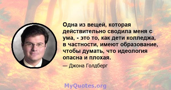 Одна из вещей, которая действительно сводила меня с ума, - это то, как дети колледжа, в частности, имеют образование, чтобы думать, что идеология опасна и плохая.