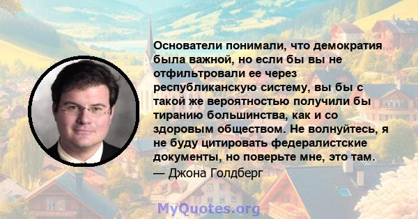 Основатели понимали, что демократия была важной, но если бы вы не отфильтровали ее через республиканскую систему, вы бы с такой же вероятностью получили бы тиранию большинства, как и со здоровым обществом. Не