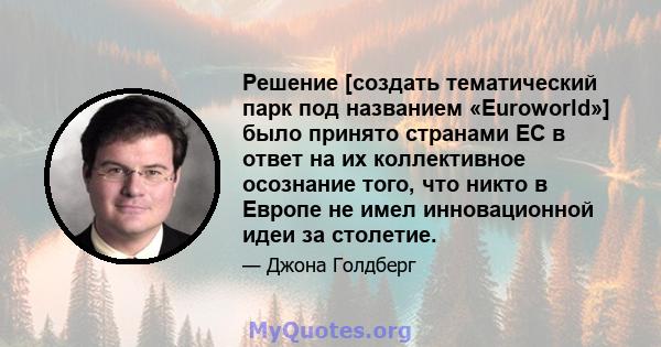 Решение [создать тематический парк под названием «Euroworld»] было принято странами ЕС в ответ на их коллективное осознание того, что никто в Европе не имел инновационной идеи за столетие.