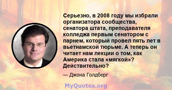 Серьезно, в 2008 году мы избрали организатора сообщества, сенатора штата, преподавателя колледжа первым сенатором с парнем, который провел пять лет в вьетнамской тюрьме. А теперь он читает нам лекции о том, как Америка