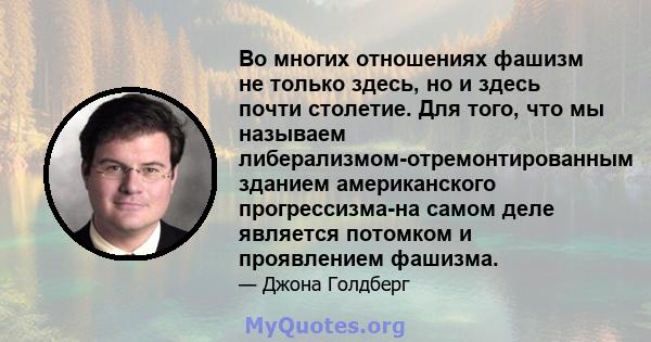 Во многих отношениях фашизм не только здесь, но и здесь почти столетие. Для того, что мы называем либерализмом-отремонтированным зданием американского прогрессизма-на самом деле является потомком и проявлением фашизма.