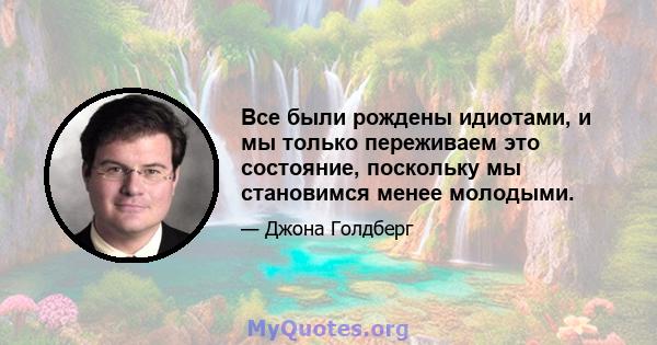 Все были рождены идиотами, и мы только переживаем это состояние, поскольку мы становимся менее молодыми.