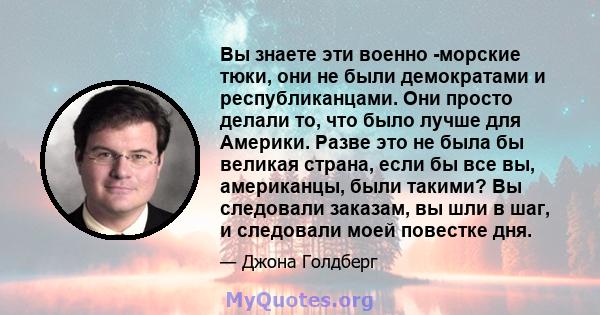 Вы знаете эти военно -морские тюки, они не были демократами и республиканцами. Они просто делали то, что было лучше для Америки. Разве это не была бы великая страна, если бы все вы, американцы, были такими? Вы следовали 