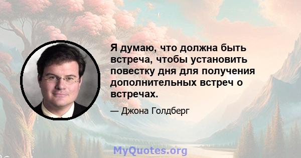 Я думаю, что должна быть встреча, чтобы установить повестку дня для получения дополнительных встреч о встречах.