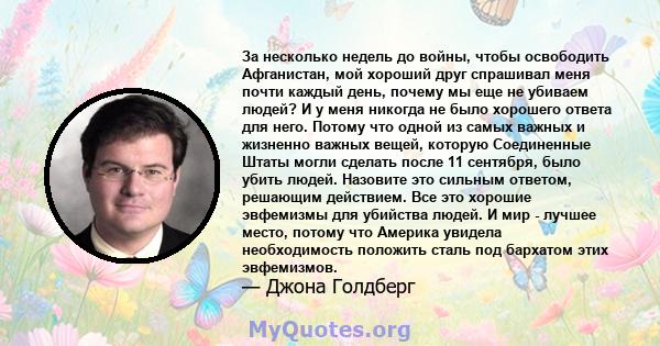 За несколько недель до войны, чтобы освободить Афганистан, мой хороший друг спрашивал меня почти каждый день, почему мы еще не убиваем людей? И у меня никогда не было хорошего ответа для него. Потому что одной из самых