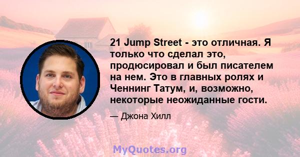 21 Jump Street - это отличная. Я только что сделал это, продюсировал и был писателем на нем. Это в главных ролях и Ченнинг Татум, и, возможно, некоторые неожиданные гости.