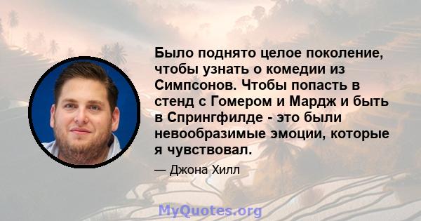 Было поднято целое поколение, чтобы узнать о комедии из Симпсонов. Чтобы попасть в стенд с Гомером и Мардж и быть в Спрингфилде - это были невообразимые эмоции, которые я чувствовал.