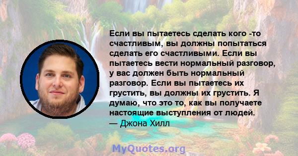 Если вы пытаетесь сделать кого -то счастливым, вы должны попытаться сделать его счастливыми. Если вы пытаетесь вести нормальный разговор, у вас должен быть нормальный разговор. Если вы пытаетесь их грустить, вы должны