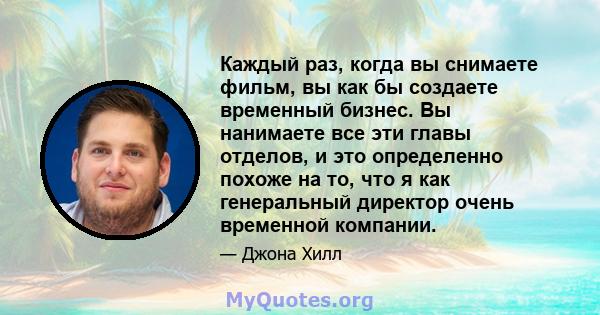 Каждый раз, когда вы снимаете фильм, вы как бы создаете временный бизнес. Вы нанимаете все эти главы отделов, и это определенно похоже на то, что я как генеральный директор очень временной компании.