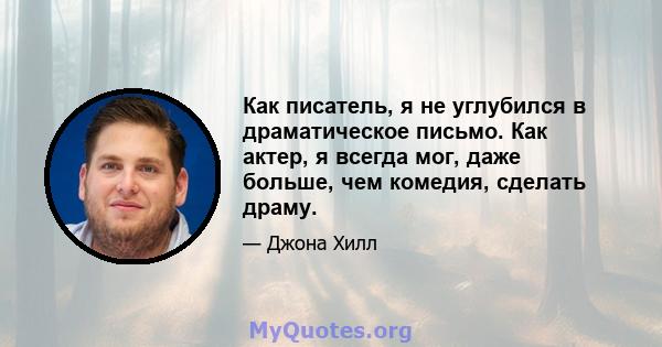 Как писатель, я не углубился в драматическое письмо. Как актер, я всегда мог, даже больше, чем комедия, сделать драму.