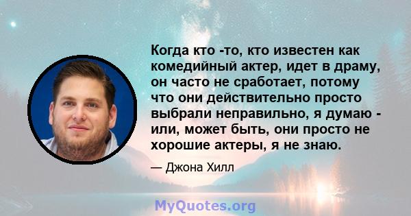 Когда кто -то, кто известен как комедийный актер, идет в драму, он часто не сработает, потому что они действительно просто выбрали неправильно, я думаю - или, может быть, они просто не хорошие актеры, я не знаю.